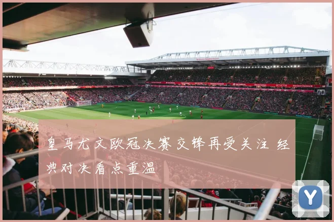皇马尤文欧冠决赛交锋再受关注 经典对决看点重温