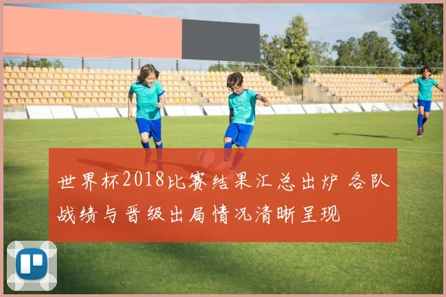 世界杯2018比赛结果汇总出炉 各队战绩与晋级出局情况清晰呈现