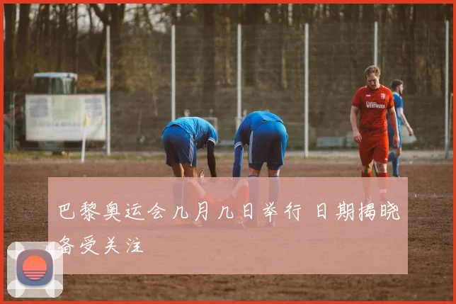 巴黎奥运会几月几日举行 日期揭晓备受关注