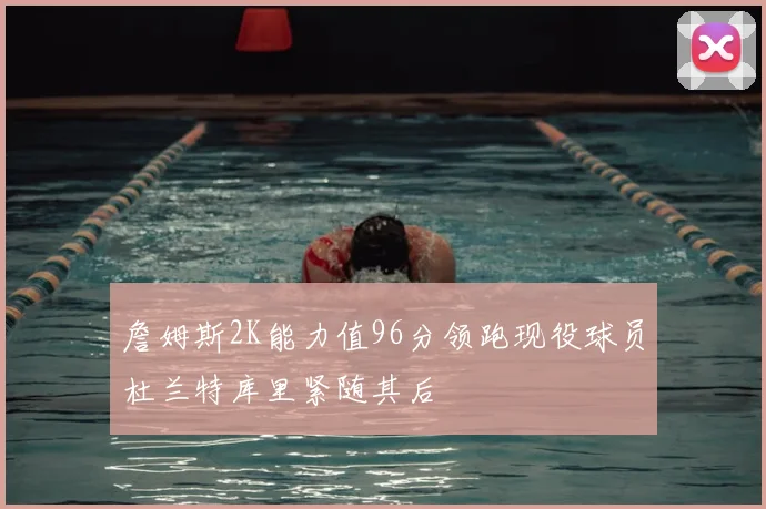 詹姆斯2K能力值96分领跑现役球员杜兰特库里紧随其后